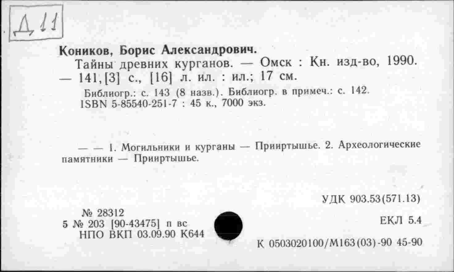 ﻿ли
Коников, Борис Александрович.
Тайны древних курганов. — Омск : Кн. изд-во, 1990.
— 141, [3] с., [16] л. ил. : ил.; 17 см.
Библиогр.: с. 143 (8 назв.). Библиогр. в примеч.: с. 142.
ISBN 5-85540-251-7 : 45 к., 7000 экз.
-------1. Могильники и курганы — Прииртышье. 2. Археологические памятники — Прииртышье.
№ 28312
5 № 203 190-43475] п вс НПО ВКП 03.09.90 К644
УДК 903.53(571.13)
ЕКЛ 5.4
К 0503020100/MI63(03)-90 45-90